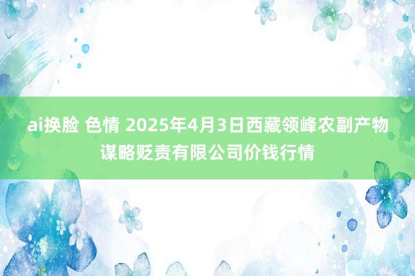 ai换脸 色情 2025年4月3日西藏领峰农副产物谋略贬责有限公司价钱行情