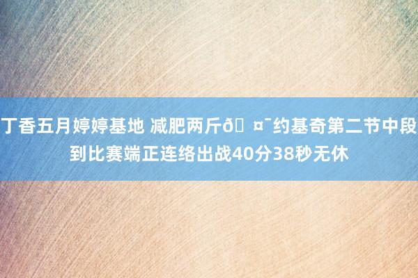 丁香五月婷婷基地 减肥两斤🤯约基奇第二节中段到比赛端正连络出战40分38秒无休