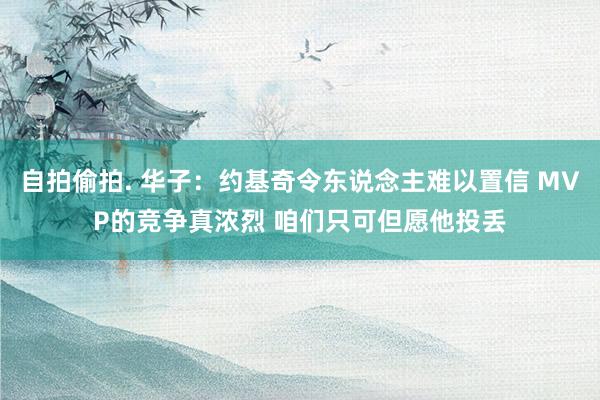 自拍偷拍. 华子：约基奇令东说念主难以置信 MVP的竞争真浓烈 咱们只可但愿他投丢