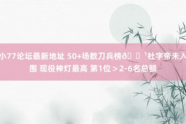小77论坛最新地址 50+场数刀兵榜🏹杜字帝未入围 现役神灯最高 第1位＞2-6名总额