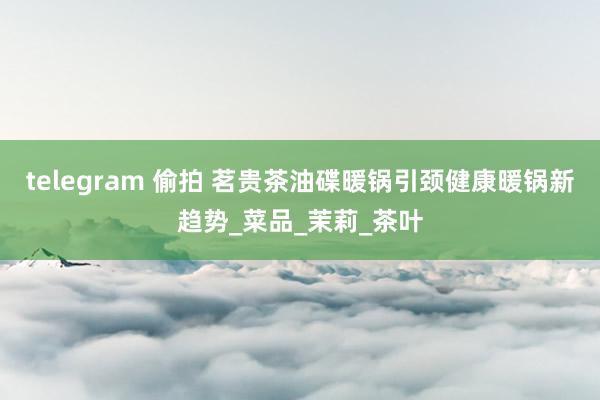 telegram 偷拍 茗贵茶油碟暖锅引颈健康暖锅新趋势_菜品_茉莉_茶叶