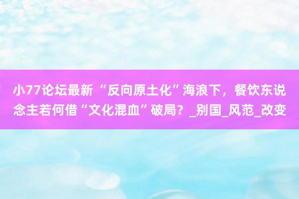 小77论坛最新 “反向原土化”海浪下，餐饮东说念主若何借“文化混血”破局？_别国_风范_改变