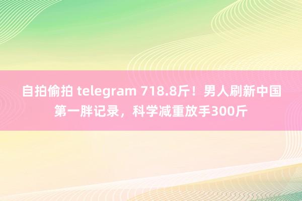 自拍偷拍 telegram 718.8斤！男人刷新中国第一胖记录，科学减重放手300斤