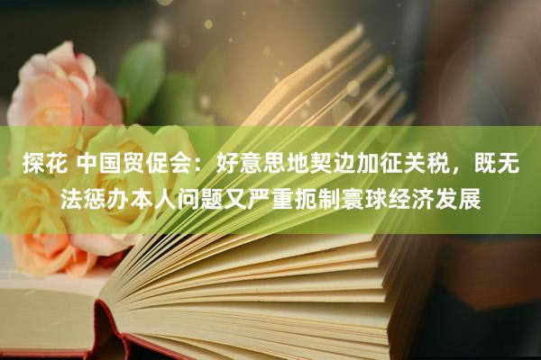 探花 中国贸促会：好意思地契边加征关税，既无法惩办本人问题又严重扼制寰球经济发展