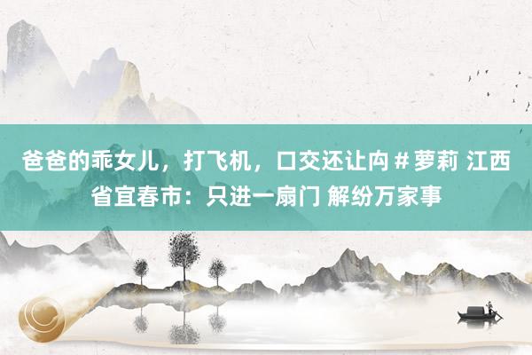 爸爸的乖女儿，打飞机，口交还让禸＃萝莉 江西省宜春市：只进一扇门 解纷万家事