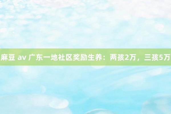 麻豆 av 广东一地社区奖励生养：两孩2万，三孩5万