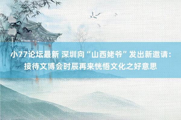 小77论坛最新 深圳向“山西姥爷”发出新邀请：接待文博会时辰再来恍悟文化之好意思