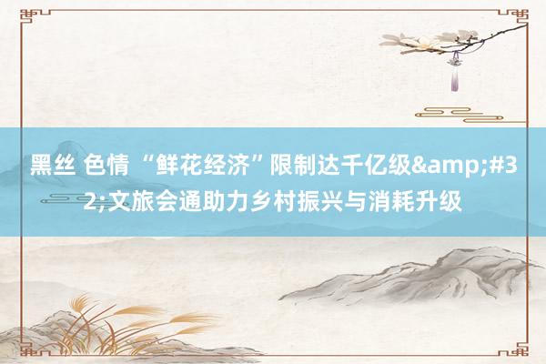 黑丝 色情 “鲜花经济”限制达千亿级&#32;文旅会通助力乡村振兴与消耗升级