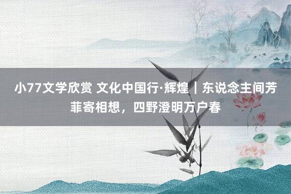 小77文学欣赏 文化中国行·辉煌｜东说念主间芳菲寄相想，四野澄明万户春