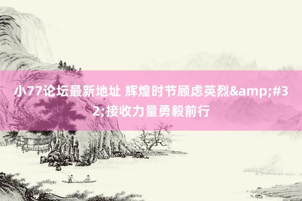 小77论坛最新地址 辉煌时节顾虑英烈&#32;接收力量勇毅前行