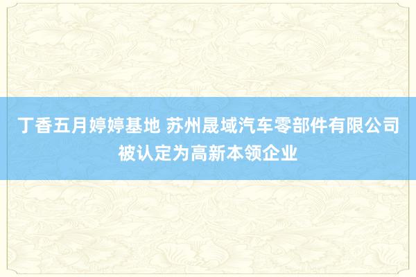 丁香五月婷婷基地 苏州晟域汽车零部件有限公司被认定为高新本领企业