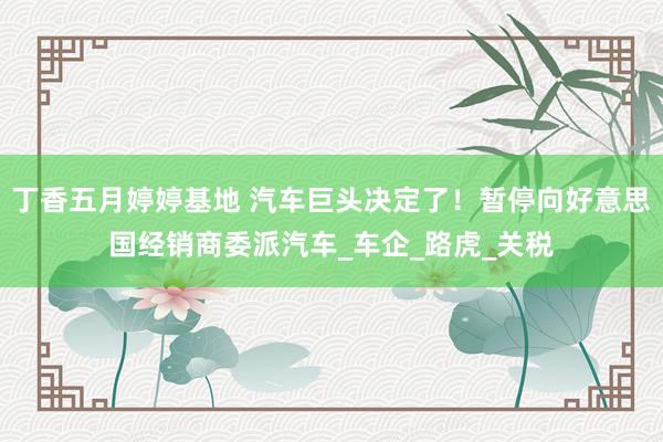 丁香五月婷婷基地 汽车巨头决定了！暂停向好意思国经销商委派汽车_车企_路虎_关税
