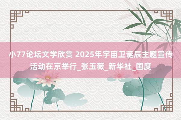 小77论坛文学欣赏 2025年宇宙卫诞辰主题宣传活动在京举行_张玉薇_新华社_国度