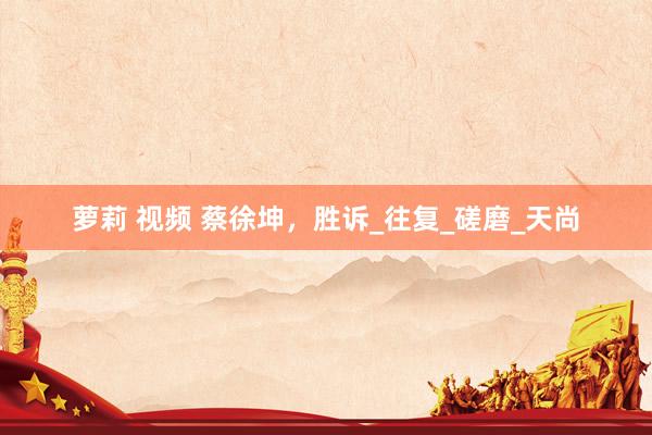 萝莉 视频 蔡徐坤，胜诉_往复_磋磨_天尚
