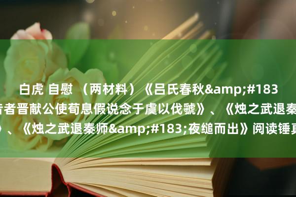 白虎 自慰 （两材料）《吕氏春秋&#183;权勋&#183;昔者晋献公使荀息假说念于虞以伐虢》、《烛之武退秦师&#183;夜缒而出》阅读锤真金不怕火