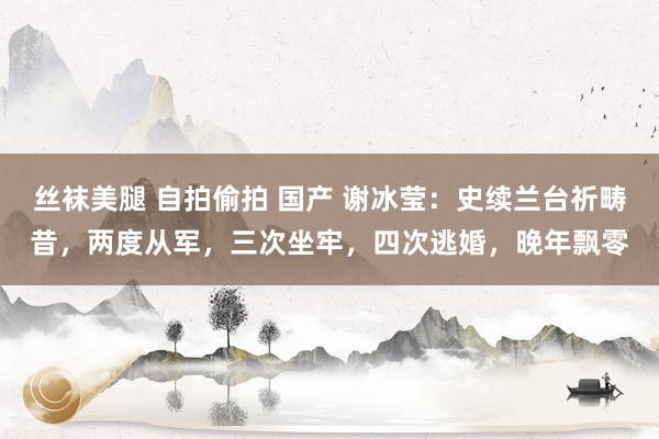 丝袜美腿 自拍偷拍 国产 谢冰莹：史续兰台祈畴昔，两度从军，三次坐牢，四次逃婚，晚年飘零