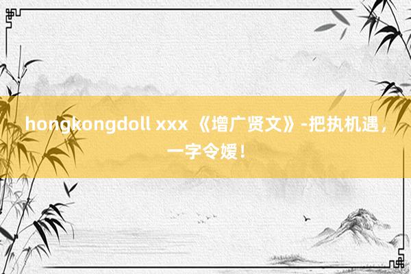 hongkongdoll xxx 《增广贤文》-把执机遇，一字令嫒！