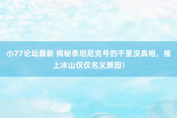小77论坛最新 揭秘泰坦尼克号的千里没真相，撞上冰山仅仅名义原因！