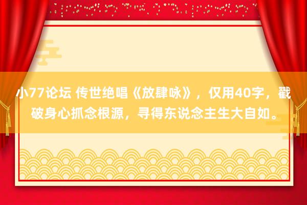 小77论坛 传世绝唱《放肆咏》，仅用40字，戳破身心抓念根源，寻得东说念主生大自如。