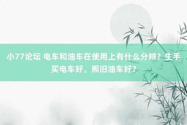 小77论坛 电车和油车在使用上有什么分辨？生手买电车好，照旧油车好？