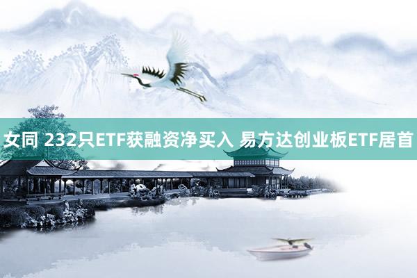 女同 232只ETF获融资净买入 易方达创业板ETF居首