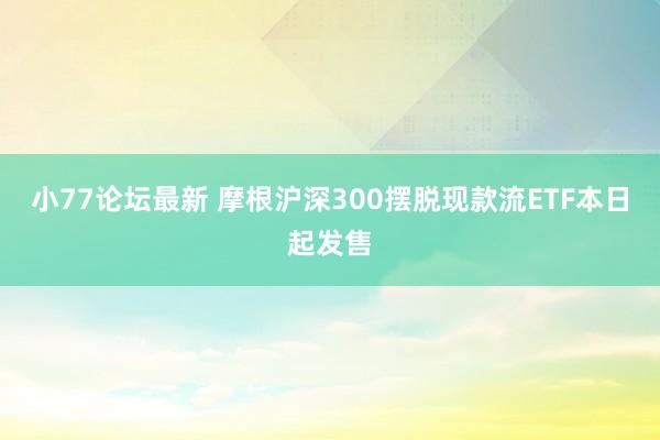 小77论坛最新 摩根沪深300摆脱现款流ETF本日起发售