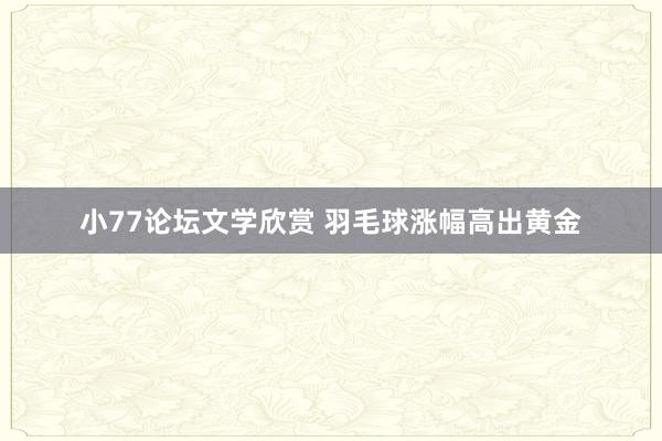 小77论坛文学欣赏 羽毛球涨幅高出黄金
