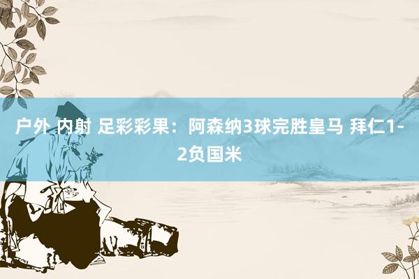 户外 内射 足彩彩果：阿森纳3球完胜皇马 拜仁1-2负国米