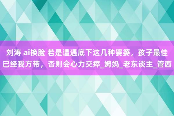 刘涛 ai换脸 若是遭遇底下这几种婆婆，孩子最佳已经我方带，否则会心力交瘁_姆妈_老东谈主_管西