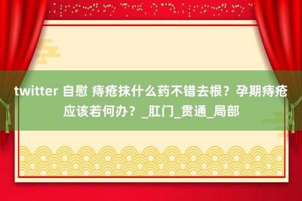 twitter 自慰 痔疮抹什么药不错去根？孕期痔疮应该若何办？_肛门_贯通_局部