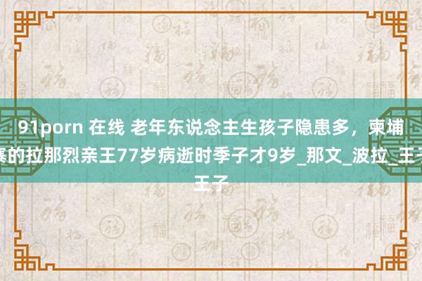 91porn 在线 老年东说念主生孩子隐患多，柬埔寨的拉那烈亲王77岁病逝时季子才9岁_那文_波拉_王子