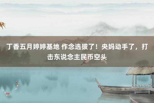 丁香五月婷婷基地 作念选拔了！央妈动手了，打击东说念主民币空头