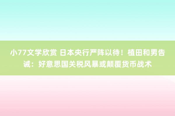 小77文学欣赏 日本央行严阵以待！植田和男告诫：好意思国关税风暴或颠覆货币战术