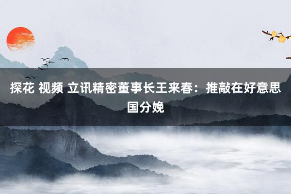 探花 视频 立讯精密董事长王来春：推敲在好意思国分娩