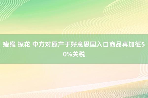 瘦猴 探花 中方对原产于好意思国入口商品再加征50%关税