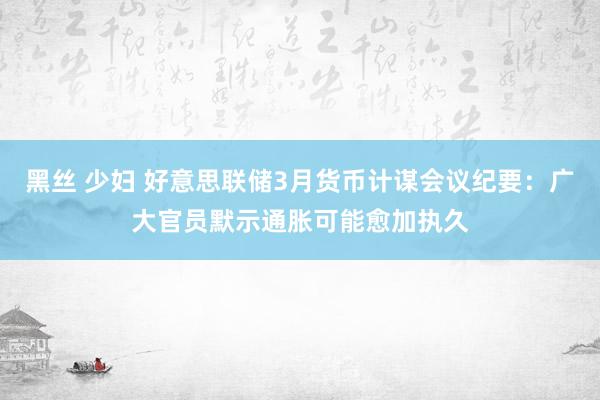 黑丝 少妇 好意思联储3月货币计谋会议纪要：广大官员默示通胀可能愈加执久