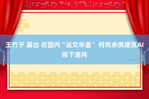 王竹子 露出 在国内“运交华盖” 何宛余携建筑AI闯下迪拜