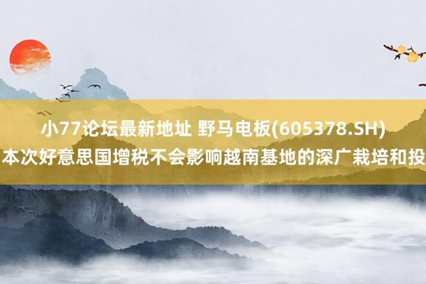 小77论坛最新地址 野马电板(605378.SH)：本次好意思国增税不会影响越南基地的深广栽培和投产