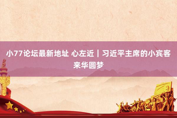 小77论坛最新地址 心左近｜习近平主席的小宾客来华圆梦