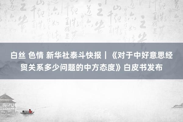 白丝 色情 新华社泰斗快报｜《对于中好意思经贸关系多少问题的中方态度》白皮书发布