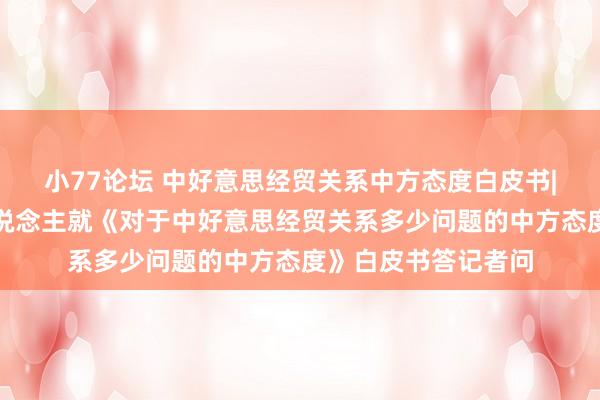 小77论坛 中好意思经贸关系中方态度白皮书|商务部相关负责东说念主就《对于中好意思经贸关系多少问题的中方态度》白皮书答记者问
