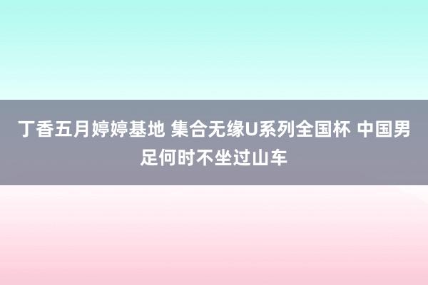 丁香五月婷婷基地 集合无缘U系列全国杯 中国男足何时不坐过山车