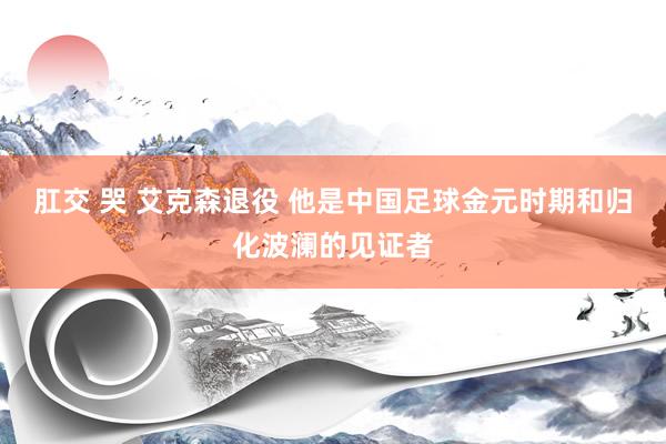 肛交 哭 艾克森退役 他是中国足球金元时期和归化波澜的见证者
