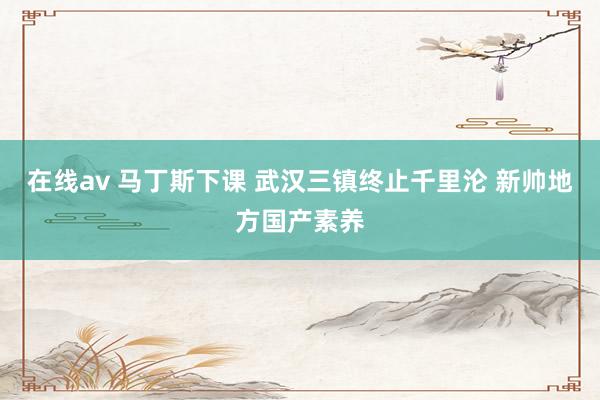 在线av 马丁斯下课 武汉三镇终止千里沦 新帅地方国产素养