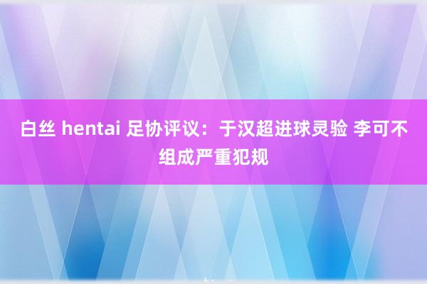 白丝 hentai 足协评议：于汉超进球灵验 李可不组成严重犯规