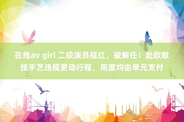 在线av girl 二级演员程红，被解任！赴欧献技手艺违规更动行程，用度均由单元支付