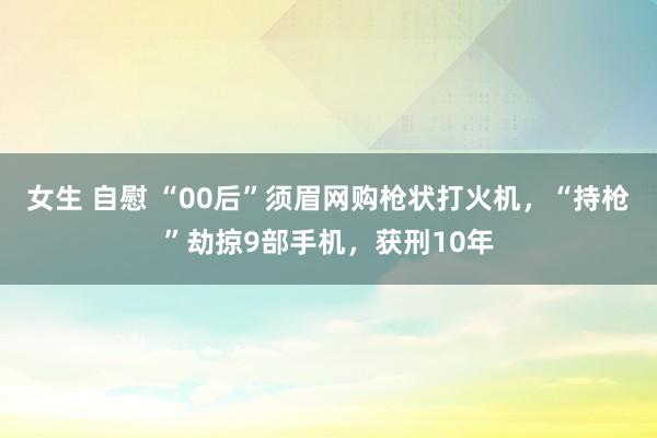 女生 自慰 “00后”须眉网购枪状打火机，“持枪”劫掠9部手机，获刑10年