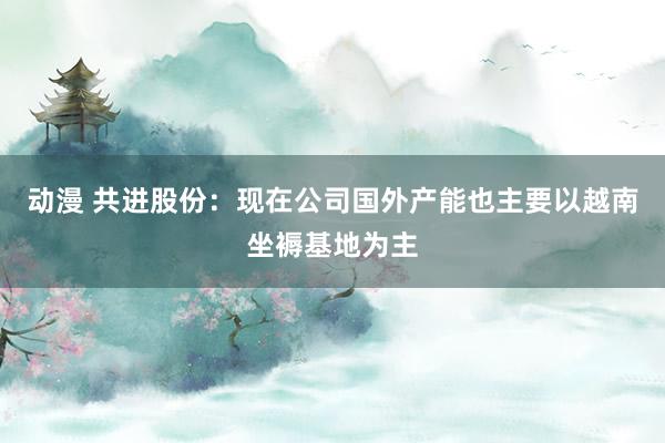 动漫 共进股份：现在公司国外产能也主要以越南坐褥基地为主