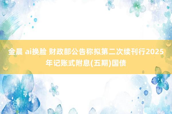金晨 ai换脸 财政部公告称拟第二次续刊行2025年记账式附息(五期)国债