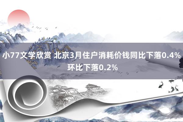 小77文学欣赏 北京3月住户消耗价钱同比下落0.4% 环比下落0.2%